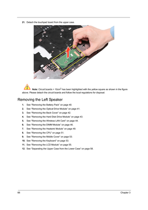 Page 7266Chapter 3
21.Detach the touchpad board from the upper case. 
 Note: Circuit boards > 10cm
2 has been highlighted with the yellow square as shown in the figure 
above. Please detach the circuit boards and follow the local regulations for disposal.
Removing the Left Speaker
1.See “Removing the Battery Pack” on page 40.
2.See “Removing the Optical Drive Module” on page 41.
3.See “Removing the Back Cover” on page 42.
4.See “Removing the Hard Disk Drive Module” on page 43.
5.See “Removing the Wireless LAN...