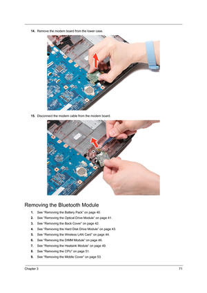 Page 77Chapter 371
14.Remove the modem board from the lower case.
15.Disconnect the modem cable from the modem board.
Removing the Bluetooth Module
1.See “Removing the Battery Pack” on page 40.
2.See “Removing the Optical Drive Module” on page 41.
3.See “Removing the Back Cover” on page 42.
4.See “Removing the Hard Disk Drive Module” on page 43.
5.See “Removing the Wireless LAN Card” on page 44.
6.See “Removing the DIMM Module” on page 46.
7.See “Removing the Heatsink Module” on page 49.
8.See “Removing the...