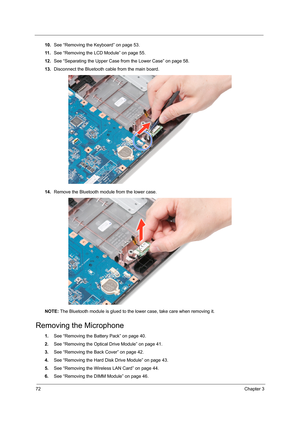 Page 7872Chapter 3
10.See “Removing the Keyboard” on page 53.
11 .See “Removing the LCD Module” on page 55.
12.See “Separating the Upper Case from the Lower Case” on page 58.
13.Disconnect the Bluetooth cable from the main board.
14.Remove the Bluetooth module from the lower case.
NOTE: The Bluetooth module is glued to the lower case, take care when removing it.
Removing the Microphone
1.See “Removing the Battery Pack” on page 40.
2.See “Removing the Optical Drive Module” on page 41.
3.See “Removing the Back...