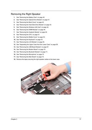 Page 83Chapter 377
Removing the Right Speaker
1.See “Removing the Battery Pack” on page 40.
2.See “Removing the Optical Drive Module” on page 41.
3.See “Removing the Back Cover” on page 42.
4.See “Removing the Hard Disk Drive Module” on page 43.
5.See “Removing the Wireless LAN Card” on page 44.
6.See “Removing the DIMM Module” on page 46.
7.See “Removing the Heatsink Module” on page 49.
8.See “Removing the CPU” on page 51.
9.See “Removing the Middle Cover” on page 53.
10.See “Removing the Keyboard” on page...