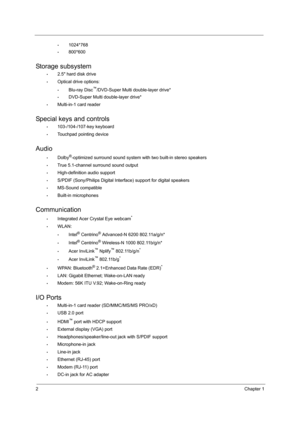 Page 102Chapter 1
•1024*768
•800*600
Storage subsystem
•2.5 hard disk drive
•Optical drive options:
•Blu-ray Disc™/DVD-Super Multi double-layer drive*
•DVD-Super Multi double-layer drive*
•Multi-in-1 card reader
Special keys and controls
•103-/104-/107-key keyboard
•Touchpad pointing device
Audio
•Dolby®-optimized surround sound system with two built-in stereo speakers
•True 5.1-channel surround sound output
•High-definition audio support
•S/PDIF (Sony/Philips Digital Interface) support for digital speakers...