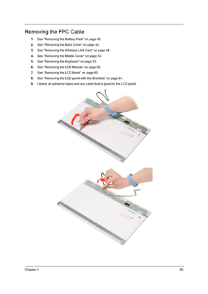 Page 91Chapter 385
Removing the FPC Cable
1.See “Removing the Battery Pack” on page 40.
2.See “Removing the Back Cover” on page 42.
3.See “Removing the Wireless LAN Card” on page 44.
4.See “Removing the Middle Cover” on page 53.
5.See “Removing the Keyboard” on page 53.
6.See “Removing the LCD Module” on page 55.
7.See “Removing the LCD Bezel” on page 80.
8.See “Removing the LCD panel with the Brackets” on page 81.
9.Detach all adhesive tapes and any cable that is glued to the LCD panel.     