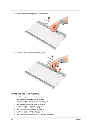 Page 9286Chapter 3
10.Remove the tape securing the FPC cable connector.
11 .Disconnect the FPC cable from the LCD panel. 
Removing the Web Camera
1.See “Removing the Battery Pack” on page 40.
2.See “Removing the Back Cover” on page 42.
3.See “Removing the Wireless LAN Card” on page 44.
4.See “Removing the Middle Cover” on page 53.
5.See “Removing the Keyboard” on page 53.
6.See “Removing the LCD Module” on page 55.
7.See “Removing the LCD Bezel” on page 80.
8.See “Removing the LCD panel with the Brackets” on...