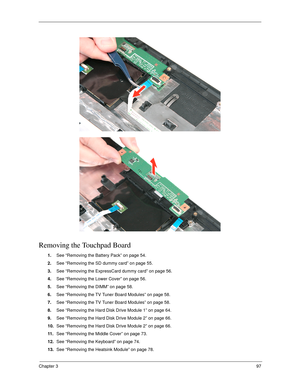 Page 107Chapter 397
Removing the Touchpad Board
1.See “Removing the Battery Pack” on page 54.
2.See “Removing the SD dummy card” on page 55.
3.See “Removing the ExpressCard dummy card” on page 56.
4.See “Removing the Lower Cover” on page 56.
5.See “Removing the DIMM” on page 58.
6.See “Removing the TV Tuner Board Modules” on page 58.
7.See “Removing the TV Tuner Board Modules” on page 58.
8.See “Removing the Hard Disk Drive Module 1” on page 64.
9.See “Removing the Hard Disk Drive Module 2” on page 66.
10.See...