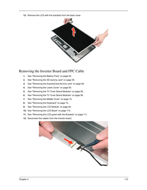 Page 123Chapter 311 3
13.Remove the LCD with the brackets from the back cover. 
Removing the Inverter Board and FPC Cable
1.See “Removing the Battery Pack” on page 54.
2.See “Removing the SD dummy card” on page 55.
3.See “Removing the ExpressCard dummy card” on page 56.
4.See “Removing the Lower Cover” on page 56.
5.See “Removing the TV Tuner Board Modules” on page 58.
6.See “Removing the TV Tuner Board Modules” on page 58.
7.See “Removing the Middle Cover” on page 73.
8.See “Removing the Keyboard” on page 74....