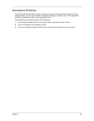 Page 147Chapter 4137
Intermittent Problems
Intermittent system hang problems can be caused by a variety of reasons that have nothing to do with a 
hardware defect, such as: cosmic radiation, electrostatic discharge, or software errors. FRU replacement 
should be considered only when a recurring problem exists.
When analyzing an intermittent problem, do the following:
1.Run the advanced diagnostic test for the system board in loop mode at least 10 times.
2.If no error is detected, do not replace any FRU.
3.If any...