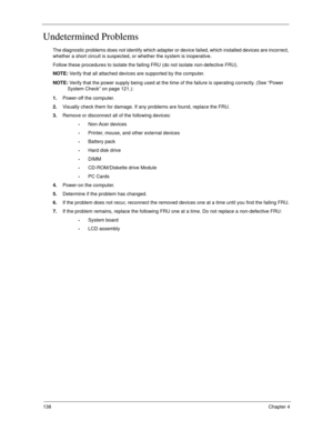 Page 148138Chapter 4
Undetermined Problems
The diagnostic problems does not identify which adapter or device failed, which installed devices are incorrect, 
whether a short circuit is suspected, or whether the system is inoperative. 
Follow these procedures to isolate the failing FRU (do not isolate non-defective FRU).
NOTE: Verify that all attached devices are supported by the computer.
NOTE: Verify that the power supply being used at the time of the failure is operating correctly. (See “Power 
System Check” on...