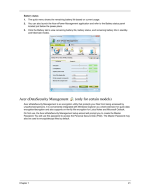 Page 31Chapter 121
Battery status
1.The quick menu shows the remaining battery life based on current usage. 
2.You can also launch the Acer ePower Management application and refer to the Battery status panel 
located just below the power plans. 
3.Click the Battery tab to view remaining battery life, battery status, and remaining battery life in standby 
and hibernate modes.
Acer eDataSecurity Management  (only for certain models)
Acer eDataSecurity Management is an encryption utility that protects your files...