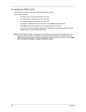 Page 4838Chapter 2
Navigating the BIOS Utility
There are five menu options: Information, Main, Security, Boot, and Exit.
Follow these instructions:
To choose a menu, use the left and right arrow keys.
To choose an item, use the up and down arrow keys.
To change the value of a parameter, press F5 or F6.
A plus sign (+) indicates the item has sub-items. Press Enter to expand this item.
Press Esc while you are in any of the menu options to go to the Exit menu.
In any menu, you can load default settings by pressing...