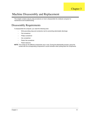 Page 61Chapter 351
This chapter contains step-by-step procedures on how to disassemble the notebook computer for 
maintenance and troubleshooting.
Disassembly Requirements
To disassemble the computer, you need the following tools:
Wrist grounding strap and conductive mat for preventing electrostatic discharge
Flat screwdriver
Philips screwdriver
Hex screwdriver
Plastic flat screwdriver
Plastic tweezers
NOTE: The screws for the different components vary in size. During the disassembly process, group the 
screws...