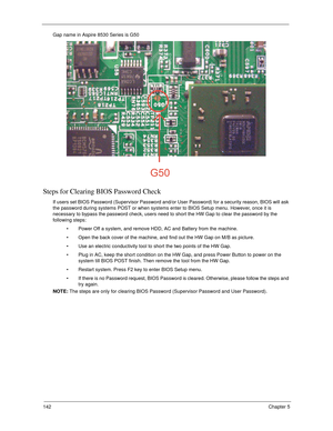 Page 152142Chapter 5
Gap name in Aspire 8530 Series is G50
Steps for Clearing BIOS Password Check
If users set BIOS Password (Supervisor Password and/or User Password) for a security reason, BIOS will ask 
the password during systems POST or when systems enter to BIOS Setup menu. However, once it is 
necessary to bypass the password check, users need to short the HW Gap to clear the password by the 
following steps:
 Power Off a system, and remove HDD, AC and Battery from the machine.
 Open the back cover of the...