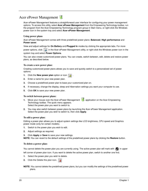 Page 3020Chapter 1
Acer ePower Management 
Acer ePower Management features a straightforward user interface for configuring your power management 
options. To access this utility, select Acer ePower Management from the Empowering Technology toolbar, run 
the program from the Acer Empowering Technology program group in Start menu, or right-click the Windows 
power icon in the system tray and select Acer ePower Management.
Using power plans
Acer ePower Management comes with three predefined power plans: Balanced,...