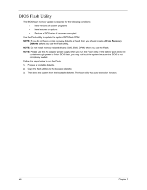 Page 5848Chapter 2
BIOS Flash Utility
The BIOS flash memory update is required for the following conditions:
New versions of system programs
New features or options
Restore a BIOS when it becomes corrupted. 
Use the Flash utility to update the system BIOS flash ROM.
NOTE: If you do not have a crisis recovery diskette at hand, then you should create a Crisis Recovery 
Diskette before you use the Flash utility.
NOTE: Do not install memory-related drivers (XMS, EMS, DPMI) when you use the Flash.
NOTE: Please use...