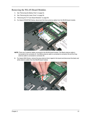 Page 71Chapter 361
Removing the WLAN Board Modules
1.See “Removing the Battery Pack” on page 54.
2.See “Removing the Lower Cover” on page 56.
3.“Removing the TV Tuner Board Modules” on page 58.
4.For Aspire 8730/8730Z Series, disconnect the three antenna cables from the WLAN board module. 
NOTE: There are 3 antenna cables connected to the WLAN board module. The Black antenna cable is 
connected to the connector #1, the White antenna cable is connected to connector #2 and the Gray 
antenna cable is connected to...