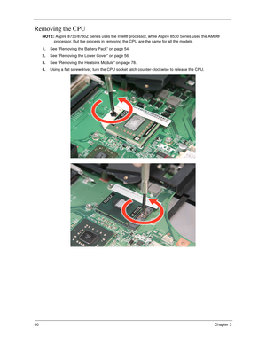 Page 9080Chapter 3
Removing the CPU 
NOTE: Aspire 8730/8730Z Series uses the Intel® processor, while Aspire 8530 Series uses the AMD® 
processor. But the process in removing the CPU are the same for all the models.
1.See “Removing the Battery Pack” on page 54.
2.See “Removing the Lower Cover” on page 56.
3.See “Removing the Heatsink Module” on page 78.
4.Using a flat screwdriver, turn the CPU socket latch counter-clockwise to release the CPU.  