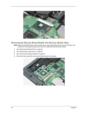 Page 9282Chapter 3
Removing the Discrete Board Module (For Discrete Models Only)
NOTE: Aspire 8730/8730Z Series uses the NVdia board, while Aspire 8530 Series uses the ATI board. The 
process for removing the board are the same for models with discrete board module.
1.See “Removing the Battery Pack” on page 54.
2.See “Removing the Lower Cover” on page 56.
3.See “Removing the Heatsink Module” on page 78.
4.Remove the two screws (B) securing the discrete board to the system.  