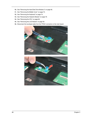 Page 9888Chapter 3
10.See “Removing the Hard Disk Drive Module 2” on page 66.
11 .See “Removing the Middle Cover” on page 73.
12.See “Removing the Keyboard” on page 74.
13.See “Removing the Heatsink Module” on page 78.
14.See “Removing the CPU” on page 80.
15.See “Removing the LCD Module” on page 84.
16.Disconnect the touchpad cable from the TPDA1 connector on the main board.  