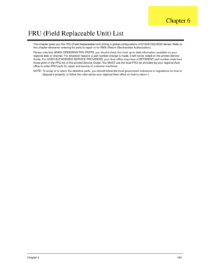 Page 155Chapter 6145
This chapter gives you the FRU (Field Replaceable Unit) listing in global configurations of 8730/8730Z/8530 Series. Refer to 
this chapter whenever ordering for parts to repair or for RMA (Return Merchandise Authorization).
Please note that WHEN ORDERING FRU PARTS, you should check the most up-to-date information available on your 
regional web or channel. For whatever reasons a part number change is made, it will not be noted on the printed Service 
Guide. For ACER AUTHORIZED SERVICE...