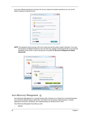 Page 3222Chapter 1
If you set a different password to encrypt a file, but you forgot the encryption password, you can use the 
Master Password to decrypt the file.
NOTE: The password used to encrypt a file is the unique key that the system needs to decrypt it. If you lose 
the password, the Master Password is the only other key capable of decrypting the file. If you lose both 
passwords, there will be no way to decrypt your encrypted file! Be sure to safeguard all related 
passwords!
Acer eRecovery Management...