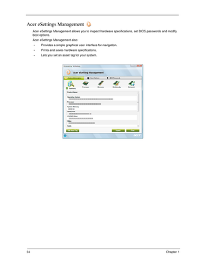 Page 3424Chapter 1
Acer eSettings Management 
Acer eSettings Management allows you to inspect hardware specifications, set BIOS passwords and modify 
boot options.
Acer eSettings Management also:
Provides a simple graphical user interface for navigation. 
Prints and saves hardware specifications.
Lets you set an asset tag for your system. 