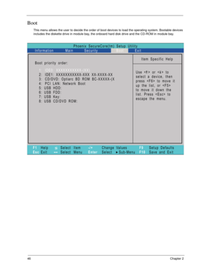 Page 5646Chapter 2
Boot
This menu allows the user to decide the order of boot devices to load the operating system. Bootable devices 
includes the diskette drive in module bay, the onboard hard disk drive and the CD-ROM in module bay.
Phoenix   SecureCore(tm)   Setup   Utility
Main
Item   Specific   Help
U s e   <   >   o r   <   >   t o
select   a   device,   then
p r e s s   < F 6 >   t o   m o v e   i t
u p   t h e   l i s t ,   o r   < F 5 >
t o   m o v e   i t   d o w n   t h e
list.   Press      to
escape...