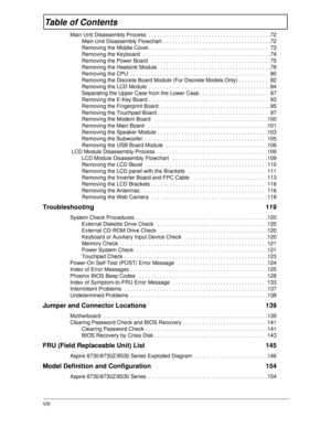 Page 8VIII
Table of Contents
Main Unit Disassembly Process  . . . . . . . . . . . . . . . . . . . . . . . . . . . . . . . . . . . . . . . . .72
Main Unit Disassembly Flowchart  . . . . . . . . . . . . . . . . . . . . . . . . . . . . . . . . . . . .72
Removing the Middle Cover. . . . . . . . . . . . . . . . . . . . . . . . . . . . . . . . . . . . . . . .  73
Removing the Keyboard  . . . . . . . . . . . . . . . . . . . . . . . . . . . . . . . . . . . . . . . . . . .74
Removing the Power Board   . . . . . . . . ....