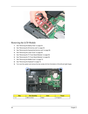 Page 9484Chapter 3
Removing the LCD Module
1.See “Removing the Battery Pack” on page 54.
2.See “Removing the SD dummy card” on page 55.
3.See “Removing the ExpressCard dummy card” on page 56.
4.See “Removing the Lower Cover” on page 56.
5.See “Removing the TV Tuner Board Modules” on page 58.
6.See “Removing the TV Tuner Board Modules” on page 58.
7.See “Removing the Middle Cover” on page 73.
8.See “Removing the Keyboard” on page 74.
9.Turn over the system and remove the two screws (A) from the bottom of the...