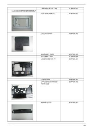 Page 111Chapter 611 3
CAMERA 0.3M CHICONY 57.APQ0N.002
CASE/COVER/BRACKET ASSEMBLY
TOUCHPAD BRACKET 33.APQ0N.001
UNILOAD COVER 42.AP50N.002
MINI DUMMY CARD 42.AP50N.003
SD DUMMY CARD 42.APQ0N.009
LOWER CASE FOR TV 60.AP30N.001
LOWER CASE 60.AP50N.001
UPPER CASE W/ FINGER 
PRINT HOLE60.AP50N.002
MIDDLE COVER 42.AP50N.001 