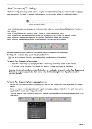 Page 2418Chapter 1
Acer Empowering Technology
The Empowering Technology toolbar makes it easy for you to access frequentlyused functions and manage your 
new Acer system. Activated by pressing theEmpowering Key, it provides access to the following utilities: 
• Acer eAudio Management allows you to easily control the enhanced sound effects of Dolby Home Theater on 
your system.
• Acer ePower Management optimizes battery usage via customizable power plans.
• Acer eDataSecurity Management protects data with...