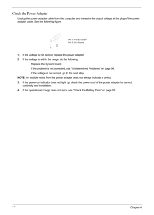 Page 8082Chapter 4
Check the Power Adapter
Unplug the power adapter cable from the computer and measure the output voltage at the plug of the power 
adapter cable. See the following figure
1.If the voltage is not correct, replace the power adapter.
2.If the voltage is within the range, do the following:
                   Replace the System board.
                   If the problem is not corrected, see “Undetermined Problems” on page 96.
                   If the voltage is not correct, go to the next step....