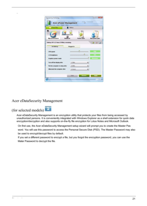 Page 27Chapter 121
..
Acer eDataSecurity Management
(for selected models)
 
Acer eDataSecurity Management is an encryption utility that protects your files from being accessed by 
unauthorized persons. It is conveniently integrated with Windows Explorer as a shell extension for quick data 
encryption/decryption and also supports on-the-fly file encryption for Lotus Notes and Microsoft Outlook.
         On first use, the Acer eDataSecurity Management setup wizard will prompt you to create the Master Pas...