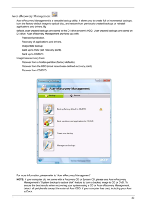 Page 29Chapter 123
Acer eRecovery Management   
Acer eRecovery Management is a versatile backup utility. It allows you to create full or incremental backups, 
burn the factory default image to optical disc, and restore from previously created backups or reinstall 
applications and drivers. By
default, user-created backups are stored to the D: drive
.system’s HDD. User-created backups are stored on 
D: drive. Acer eRecovery Management provides you with:
        Password protection.
        Recovery of...