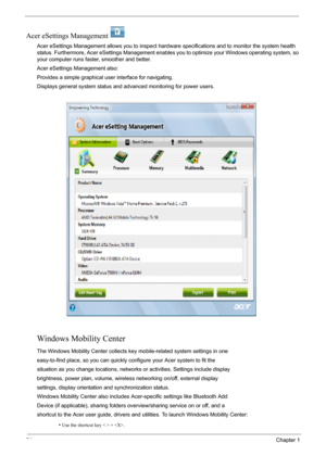Page 3024Chapter 1
Acer eSettings Management  
Acer eSettings Management allows you to inspect hardware specifications and to monitor the system health 
status. Furthermore, Acer eSettings Management enables you to optimize your Windows operating system, so 
your computer runs faster, smoother and better. 
Acer eSettings Management also:
Provides a simple graphical user interface for navigating.
Displays general system status and advanced monitoring for power users.
Windows Mobility Center
The Windows Mobility...