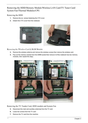 Page 6666Chapter 3
Removing the HDD/Memory Module/Wireless LAN Card/TV Tuner Card/
System Fan/Thermal Modules/CPU 
Removing the HDD
1.Remove the six screws fastening the CTO cover
2.Detach the CTO cover from the notebook.
Removing the Wireless Card & RAM Module
3.Remove the wireless antenna and remove the wireless screws then remove the wireless card.
4.Pop out the memory module from the DIMM socket then remove it (If the notebook has two memory 
modules, then repeat this step). 
Removing the TV Tunder Card,...