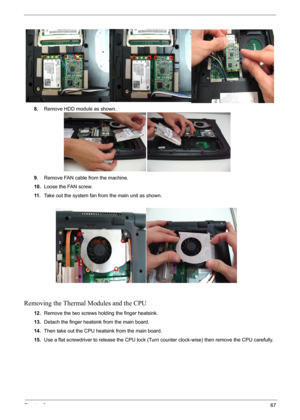 Page 67Chapter 367
8.Remove HDD module as shown.
9.Remove FAN cable from the machine.
10.Loose the FAN screw.
11 .Take out the system fan from the main unit as shown.
Removing the Thermal Modules and the CPU
12.Remove the two screws holding the finger heatsink.
13.Detach the finger heatsink from the main board.
14.Then take out the CPU heatsink from the main board.
15.Use a flat screwdriver to release the CPU lock (Turn counter clock-wise) then remove the CPU carefully. 