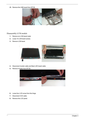 Page 7474Chapter 3
21.Remove the USB board from BTCB..
Disassembly LCM module
1.Remove six LCM bezel mylar.
2.Loose 10 LCM bezel screws.
3.Remove LCM bezel.
4.Disconnect Inverter cable and Back LED board cable.
5.Remove Inverter from BTCB..
6.Loose four LCD scrws from the hinge.
7.Disconnect CCD cable.
8.Remove the LCD panel. 