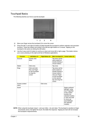 Page 19
Chapter 113
Touchpad Basics
The following teaches you how to use the touchpad:
‰ Move your finger across the touchpad (2) to move the cursor. 
‰ Press the left (1) and right (4) buttons located beneat h the touchpad to perform selection and execution 
functions. These two buttons are similar to the le ft and right buttons on a mouse. Tapping on the 
touchpad is the same as clicking the left button.
‰ Use the 4-way scroll (3) button to scroll up or down  and move left or right a page. This button mimics...