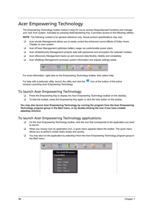 Page 24
18Chapter 1
Acer Empowering Technology
The Empowering Technology toolbar makes it easy for you to access frequentlyused functions and manage 
your new Acer system. Activated by pressing theEmpower ing Key, it provides access to the following utilities:
NOTE:  The following content is for general reference  only. Actual product specifications may vary. 
‰ Acer eAudio Management allows you to easily control the enhanced sound effects of Dolby Home 
Theater on your system.
‰ Acer ePower Management opt...