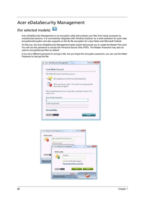 Page 28
22Chapter 1
Acer eDataSecurity Management
(for selected models) 
Acer eDataSecurity Management is an encryption utility that protects your files from being accessed by 
unauthorized persons. It is convenientl y integrated with Windows Explorer as a shell extension for quick data 
encryption/decryption and also supports on-the-fly f ile encryption for Lotus Notes and Microsoft Outlook.
On first use, the Acer eDataSecurit y Management setup wizard will prompt  you to create the Master Pas word. 
You will...