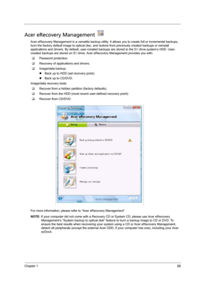 Page 29
Chapter 123
Acer eRecovery Management   
Acer eRecovery Management is a versatile backup utility. It allows you to create full or incremental backups, 
burn the factory default image to optical disc, and rest ore from previously created backups or reinstall 
applications and drivers. By default, user-c reated backups are stored to the D: drive
.system’s HDD. User-
created backups are stored on D: drive. Ac er eRecovery Management provides you with:
‰ Password protection.
‰ Recovery of applications and...