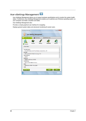 Page 30
24Chapter 1
Acer eSettings Management   
Acer eSettings Management allows you to inspect hardware specifications and to monitor the system health 
status. Furthermore, Acer  eSettings Management enables you to opti mize your Windows operating system, so 
your computer runs fast er, smoother and better. 
Acer eSettings Management also:
Provides a simple graphical user interface for navigating.
Displays general system status and advanced monitoring for power users. 