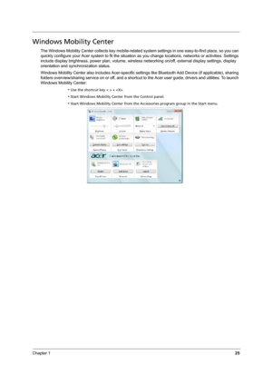 Page 31
Chapter 125
Windows Mobility Center
The Windows Mobility Center collects key mobile-related system settings in one easy-to-find place, so you can 
quickly configure your Acer system to fit the situation  as you change locations, networks or activities. Settings 
include display brightness, power plan, volume, wireless  networking on/off, external display settings, display 
orientation and synchronization status.
Windows Mobility Center also includes Acer-specific sett ings like Bluetooth Add Device (if...