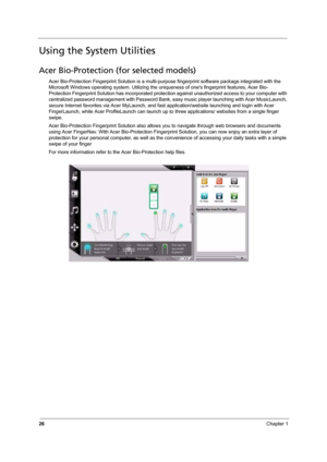 Page 32
26Chapter 1
Using the System Utilities
Acer Bio-Protection (for selected models)
Acer Bio-Protection Fingerprint Solution is a multi-purpose fingerprint software package integrated with the 
Microsoft Windows operating system.  Utilizing the uniqueness of ones fingerprint features, Acer Bio-
Protection Fingerprint Solution has inco rporated protection against unauthorized access to your computer with 
centralized password managem ent with Password Bank, easy music play er launching with Acer...
