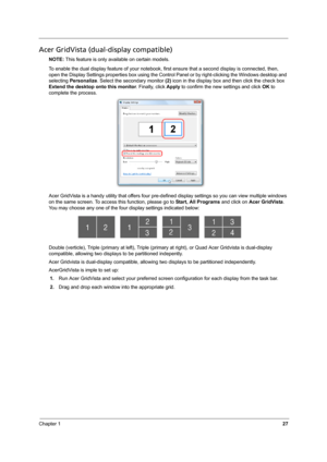 Page 33
Chapter 127
Acer GridVista (dual-display compatible)
NOTE: This feature is only available on certain models.
To enable the dual display feature of your notebook, fi rst ensure that a second display is connected, then, 
open the Display Settings properties box using the Control Panel or by right-clicking the Windows desktop and 
selecting  Personalize . Select the secondary monitor  (2) icon in the display box and then click the check box 
Extend the desktop  onto this monitor. Finally, click Apply to...