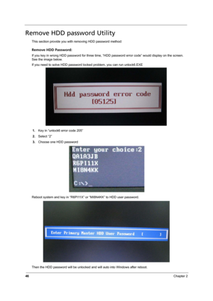 Page 52
46Chapter 2
Remove HDD password Utility
This section provide you with removing HDD password method:
Remove HDD Password:
If you key in wrong HDD password for three time, “HDD password error code” would display on the screen. 
See the image below.
If you need to solve HDD password locked problem, you can run unlock6.EXE
1. Key in “unlock6 error code 205”
2. Select “2”
3. Choose one HDD password
Reboot system and key in “R6PI11X”  or “MI8N4KK” to HDD user password.
Then the HDD password will be unlocked...