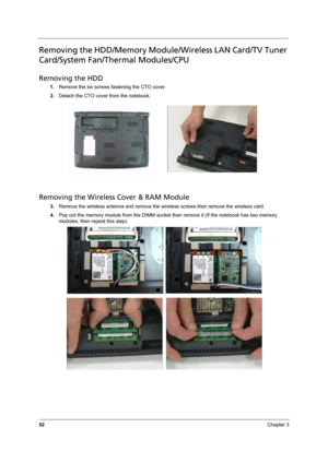 Page 58
52Chapter 3
Removing the HDD/Memory Module/Wireless LAN Card/TV Tuner 
Card/System Fan/Thermal Modules/CPU
Removing the HDD
1.Remove the six screws  fastening the CTO cover.
2. Detach the CTO cover from the notebook.
Removing the Wireless Cover & RAM Module
3.Remove the wireless antenna and remove the wirel ess screws then remove the wireless card.
4. Pop out the memory module from the DIMM socket  then remove it (If the notebook has two memory 
modules, then repeat this step).  