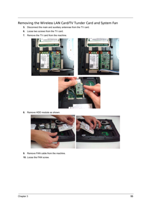 Page 59
Chapter 353
Removing the Wireless LAN Card/TV Tunder Card and System Fan
5.Disconnect the main and auxiliary antennae from the TV card.
6. Loose two screws from the TV card.
7. Remove the TV card from the machine. 
8. Remove HDD module as shown. 
9. Remove FAN cable from the machine.
10. Loose the FAN screw. 