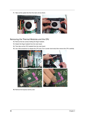 Page 60
54Chapter 3
11 .Take out the system fan from the main unit as shown.
Removing the Thermal Modules and the CPU
12.Remove the two screws holding the finger heatsink.
13. Detach the finger heatsink from the main board.
14. Then take out the CPU heatsink from the main board.
15. Use a flat screwdriver to release the CPU lock (Tur n counter clock-wise) then remove the CPU carefully.
16. Remove the Express dummy card. 