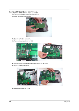 Page 66
60Chapter 3
Remove I/O baord and Main Board.
14.Remove the daughter board from the machine.
15. Loose two Modem card screws.
16. Disconnect Modem card cable.
17. Remove Modem card from the M/B.
18. Disconnect Speaker cable from the MB and loose the MB screw.
19. Remove M/B from the BTCB.
20. Remove RJ11 from the BTCB. 