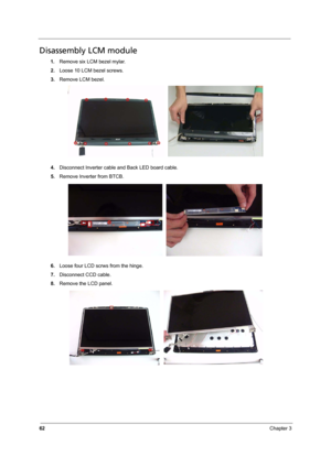 Page 68
62Chapter 3
Disassembly LCM module
1.Remove six LCM bezel mylar.
2. Loose 10 LCM bezel screws.
3. Remove LCM bezel.
4. Disconnect Inverter cable and Back LED board cable.
5. Remove Inverter from BTCB.
6. Loose four LCD scrws from the hinge.
7. Disconnect CCD cable.
8. Remove the LCD panel. 